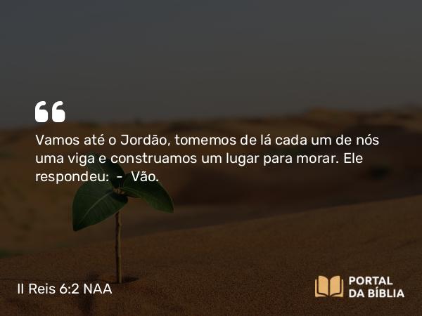 II Reis 6:2 NAA - Vamos até o Jordão, tomemos de lá cada um de nós uma viga e construamos um lugar para morar. Ele respondeu: — Vão.