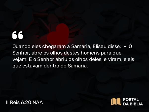 II Reis 6:20 NAA - Quando eles chegaram a Samaria, Eliseu disse: — Ó Senhor, abre os olhos destes homens para que vejam. E o Senhor abriu os olhos deles, e viram; e eis que estavam dentro de Samaria.