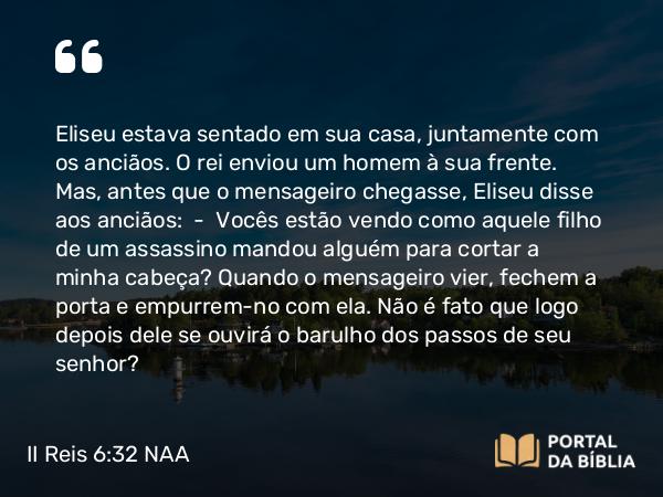 II Reis 6:32 NAA - Eliseu estava sentado em sua casa, juntamente com os anciãos. O rei enviou um homem à sua frente. Mas, antes que o mensageiro chegasse, Eliseu disse aos anciãos: — Vocês estão vendo como aquele filho de um assassino mandou alguém para cortar a minha cabeça? Quando o mensageiro vier, fechem a porta e empurrem-no com ela. Não é fato que logo depois dele se ouvirá o barulho dos passos de seu senhor?