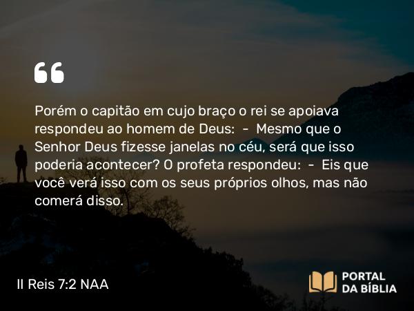 II Reis 7:2 NAA - Porém o capitão em cujo braço o rei se apoiava respondeu ao homem de Deus: — Mesmo que o Senhor Deus fizesse janelas no céu, será que isso poderia acontecer? O profeta respondeu: — Eis que você verá isso com os seus próprios olhos, mas não comerá disso.