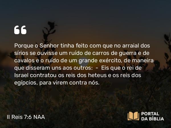 II Reis 7:6 NAA - Porque o Senhor tinha feito com que no arraial dos sírios se ouvisse um ruído de carros de guerra e de cavalos e o ruído de um grande exército, de maneira que disseram uns aos outros: — Eis que o rei de Israel contratou os reis dos heteus e os reis dos egípcios, para virem contra nós.