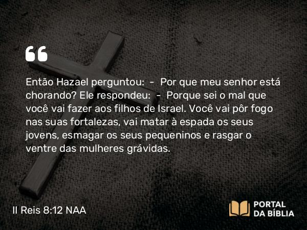 II Reis 8:12-13 NAA - Então Hazael perguntou: — Por que meu senhor está chorando? Ele respondeu: — Porque sei o mal que você vai fazer aos filhos de Israel. Você vai pôr fogo nas suas fortalezas, vai matar à espada os seus jovens, esmagar os seus pequeninos e rasgar o ventre das mulheres grávidas.