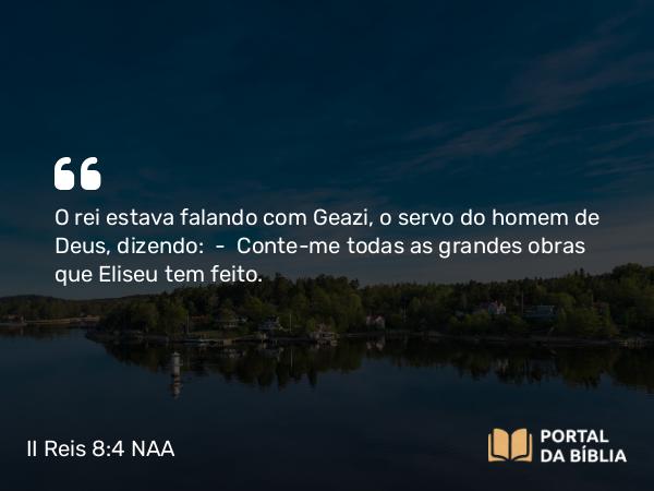 II Reis 8:4 NAA - O rei estava falando com Geazi, o servo do homem de Deus, dizendo: — Conte-me todas as grandes obras que Eliseu tem feito.