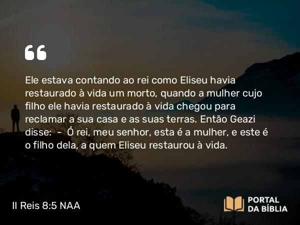 II Reis 8:5 NAA - Ele estava contando ao rei como Eliseu havia restaurado à vida um morto, quando a mulher cujo filho ele havia restaurado à vida chegou para reclamar a sua casa e as suas terras. Então Geazi disse: — Ó rei, meu senhor, esta é a mulher, e este é o filho dela, a quem Eliseu restaurou à vida.