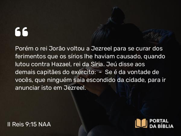 II Reis 9:15 NAA - Porém o rei Jorão voltou a Jezreel para se curar dos ferimentos que os sírios lhe haviam causado, quando lutou contra Hazael, rei da Síria. Jeú disse aos demais capitães do exército: — Se é da vontade de vocês, que ninguém saia escondido da cidade, para ir anunciar isto em Jezreel.