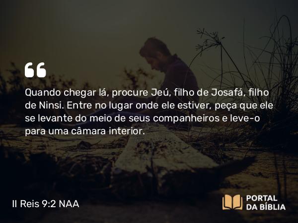 II Reis 9:2 NAA - Quando chegar lá, procure Jeú, filho de Josafá, filho de Ninsi. Entre no lugar onde ele estiver, peça que ele se levante do meio de seus companheiros e leve-o para uma câmara interior.