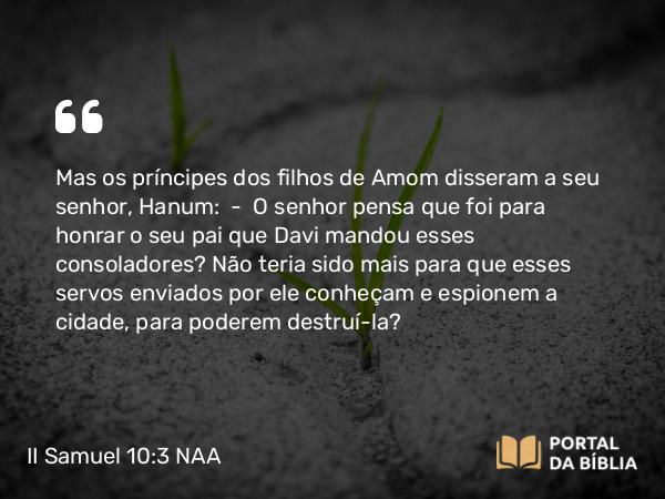 II Samuel 10:3 NAA - Mas os príncipes dos filhos de Amom disseram a seu senhor, Hanum: — O senhor pensa que foi para honrar o seu pai que Davi mandou esses consoladores? Não teria sido mais para que esses servos enviados por ele conheçam e espionem a cidade, para poderem destruí-la?