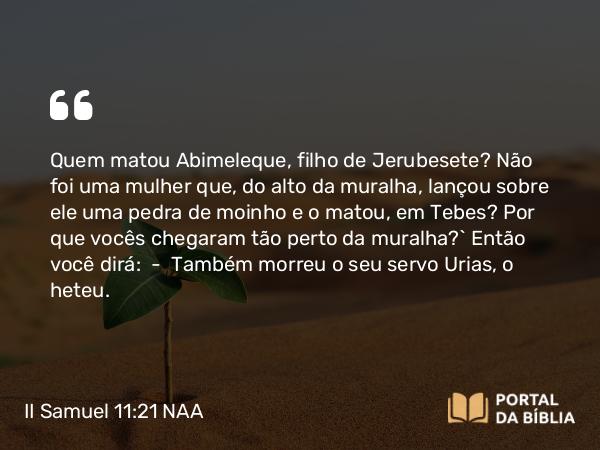 II Samuel 11:21 NAA - Quem matou Abimeleque, filho de Jerubesete? Não foi uma mulher que, do alto da muralha, lançou sobre ele uma pedra de moinho e o matou, em Tebes? Por que vocês chegaram tão perto da muralha?