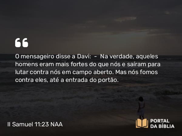 II Samuel 11:23 NAA - O mensageiro disse a Davi: — Na verdade, aqueles homens eram mais fortes do que nós e saíram para lutar contra nós em campo aberto. Mas nós fomos contra eles, até a entrada do portão.