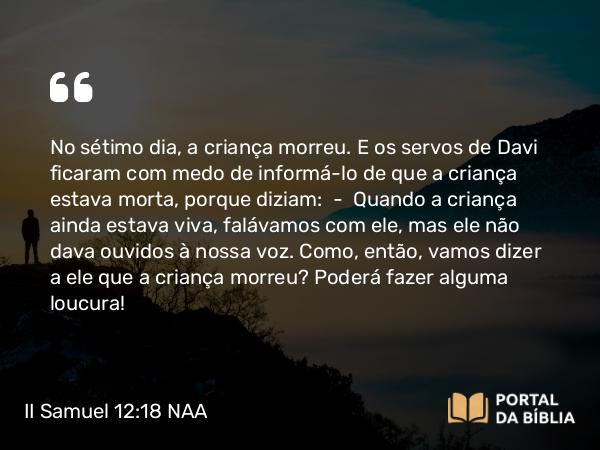 II Samuel 12:18 NAA - No sétimo dia, a criança morreu. E os servos de Davi ficaram com medo de informá-lo de que a criança estava morta, porque diziam: — Quando a criança ainda estava viva, falávamos com ele, mas ele não dava ouvidos à nossa voz. Como, então, vamos dizer a ele que a criança morreu? Poderá fazer alguma loucura!