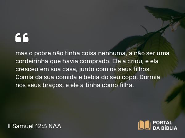 II Samuel 12:3 NAA - mas o pobre não tinha coisa nenhuma, a não ser uma cordeirinha que havia comprado. Ele a criou, e ela cresceu em sua casa, junto com os seus filhos. Comia da sua comida e bebia do seu copo. Dormia nos seus braços, e ele a tinha como filha.