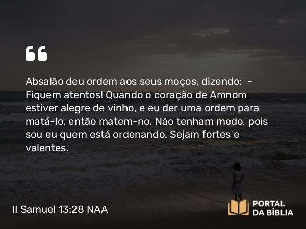 II Samuel 13:28 NAA - Absalão deu ordem aos seus moços, dizendo: — Fiquem atentos! Quando o coração de Amnom estiver alegre de vinho, e eu der uma ordem para matá-lo, então matem-no. Não tenham medo, pois sou eu quem está ordenando. Sejam fortes e valentes.