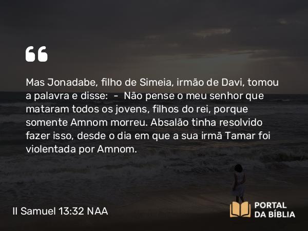 II Samuel 13:32 NAA - Mas Jonadabe, filho de Simeia, irmão de Davi, tomou a palavra e disse: — Não pense o meu senhor que mataram todos os jovens, filhos do rei, porque somente Amnom morreu. Absalão tinha resolvido fazer isso, desde o dia em que a sua irmã Tamar foi violentada por Amnom.