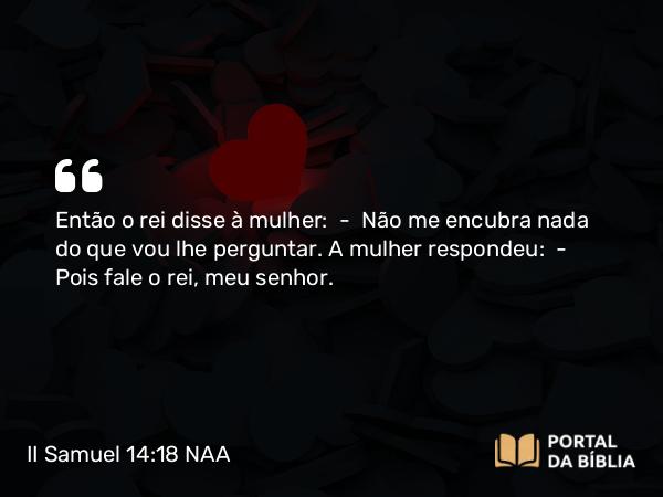 II Samuel 14:18 NAA - Então o rei disse à mulher: — Não me encubra nada do que vou lhe perguntar. A mulher respondeu: — Pois fale o rei, meu senhor.