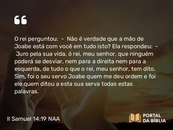 II Samuel 14:19 NAA - O rei perguntou: — Não é verdade que a mão de Joabe está com você em tudo isto? Ela respondeu: — Juro pela sua vida, ó rei, meu senhor, que ninguém poderá se desviar, nem para a direita nem para a esquerda, de tudo o que o rei, meu senhor, tem dito. Sim, foi o seu servo Joabe quem me deu ordem e foi ele quem ditou a esta sua serva todas estas palavras.