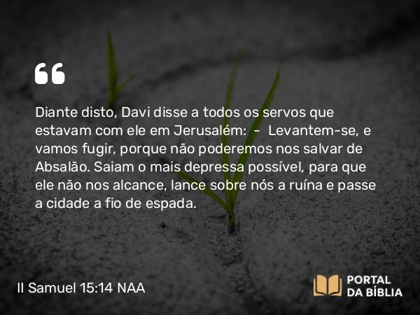 II Samuel 15:14 NAA - Diante disto, Davi disse a todos os servos que estavam com ele em Jerusalém: — Levantem-se, e vamos fugir, porque não poderemos nos salvar de Absalão. Saiam o mais depressa possível, para que ele não nos alcance, lance sobre nós a ruína e passe a cidade a fio de espada.