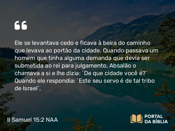 II Samuel 15:2 NAA - Ele se levantava cedo e ficava à beira do caminho que levava ao portão da cidade. Quando passava um homem que tinha alguma demanda que devia ser submetida ao rei para julgamento, Absalão o chamava a si e lhe dizia: 