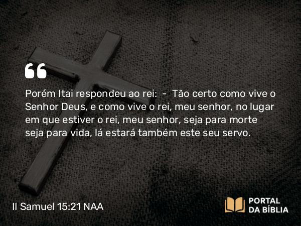 II Samuel 15:21 NAA - Porém Itai respondeu ao rei: — Tão certo como vive o Senhor Deus, e como vive o rei, meu senhor, no lugar em que estiver o rei, meu senhor, seja para morte seja para vida, lá estará também este seu servo.