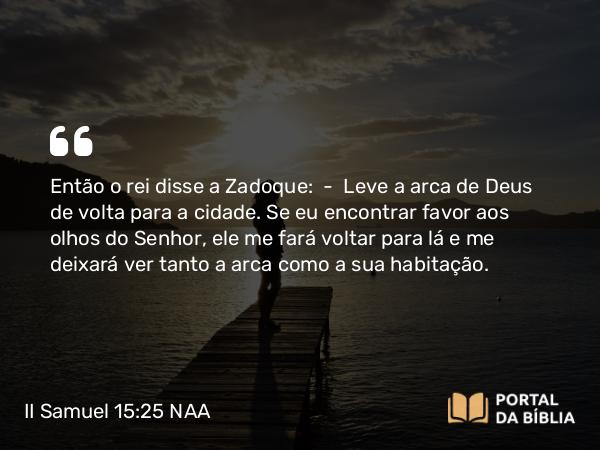 II Samuel 15:25 NAA - Então o rei disse a Zadoque: — Leve a arca de Deus de volta para a cidade. Se eu encontrar favor aos olhos do Senhor, ele me fará voltar para lá e me deixará ver tanto a arca como a sua habitação.