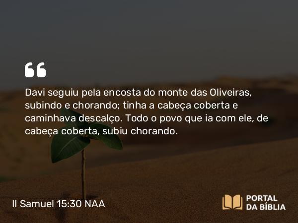 II Samuel 15:30 NAA - Davi seguiu pela encosta do monte das Oliveiras, subindo e chorando; tinha a cabeça coberta e caminhava descalço. Todo o povo que ia com ele, de cabeça coberta, subiu chorando.