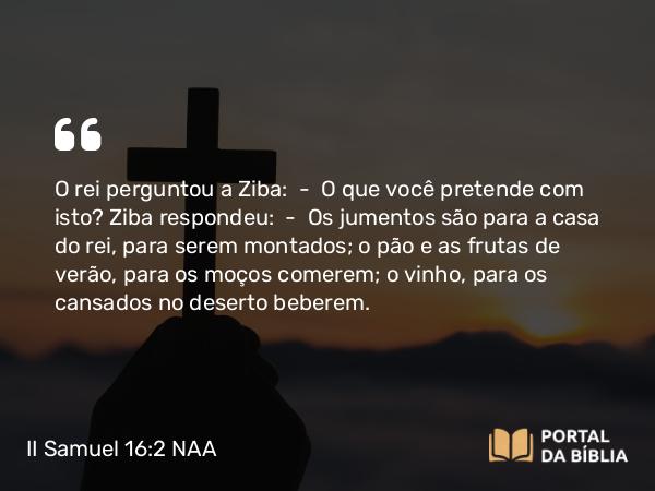 II Samuel 16:2 NAA - O rei perguntou a Ziba: — O que você pretende com isto? Ziba respondeu: — Os jumentos são para a casa do rei, para serem montados; o pão e as frutas de verão, para os moços comerem; o vinho, para os cansados no deserto beberem.