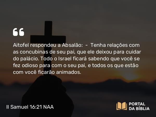 II Samuel 16:21-22 NAA - Aitofel respondeu a Absalão: — Tenha relações com as concubinas de seu pai, que ele deixou para cuidar do palácio. Todo o Israel ficará sabendo que você se fez odioso para com o seu pai, e todos os que estão com você ficarão animados.