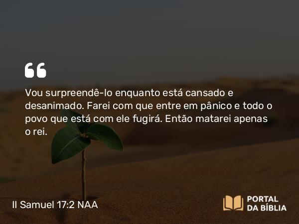 II Samuel 17:2 NAA - Vou surpreendê-lo enquanto está cansado e desanimado. Farei com que entre em pânico e todo o povo que está com ele fugirá. Então matarei apenas o rei.