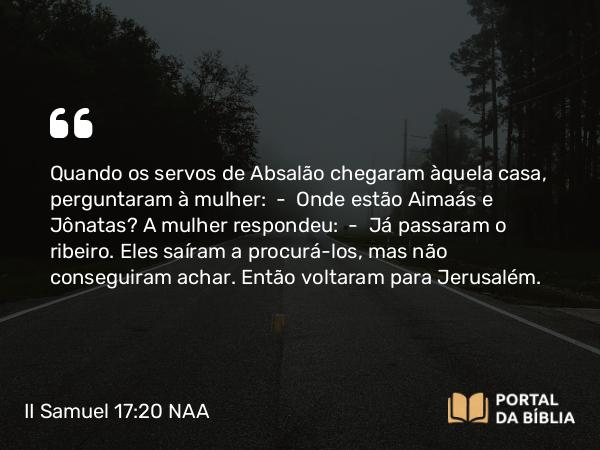 II Samuel 17:20 NAA - Quando os servos de Absalão chegaram àquela casa, perguntaram à mulher: — Onde estão Aimaás e Jônatas? A mulher respondeu: — Já passaram o ribeiro. Eles saíram a procurá-los, mas não conseguiram achar. Então voltaram para Jerusalém.