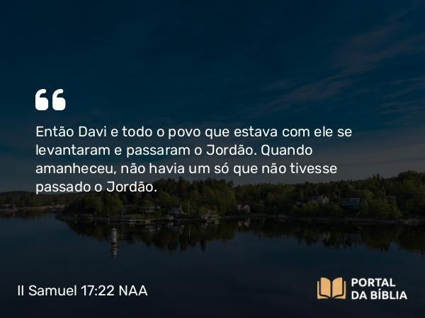 II Samuel 17:22 NAA - Então Davi e todo o povo que estava com ele se levantaram e passaram o Jordão. Quando amanheceu, não havia um só que não tivesse passado o Jordão.