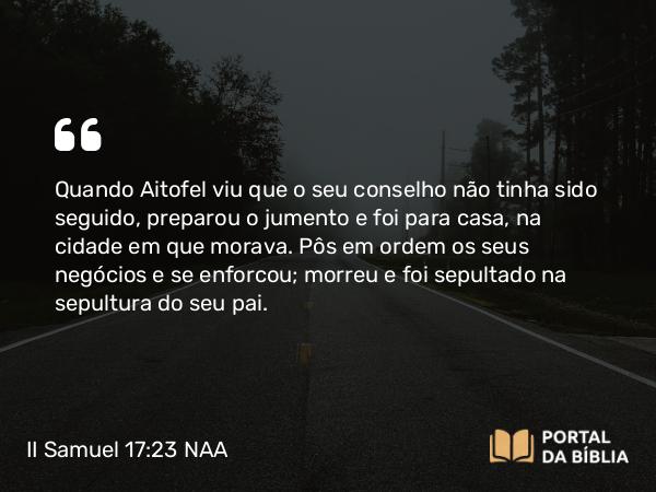 II Samuel 17:23 NAA - Quando Aitofel viu que o seu conselho não tinha sido seguido, preparou o jumento e foi para casa, na cidade em que morava. Pôs em ordem os seus negócios e se enforcou; morreu e foi sepultado na sepultura do seu pai.