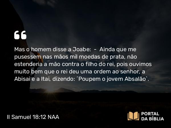 II Samuel 18:12 NAA - Mas o homem disse a Joabe: — Ainda que me pusessem nas mãos mil moedas de prata, não estenderia a mão contra o filho do rei, pois ouvimos muito bem que o rei deu uma ordem ao senhor, a Abisai e a Itai, dizendo: 