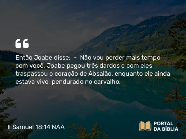 II Samuel 18:14 NAA - Então Joabe disse: — Não vou perder mais tempo com você. Joabe pegou três dardos e com eles traspassou o coração de Absalão, enquanto ele ainda estava vivo, pendurado no carvalho.