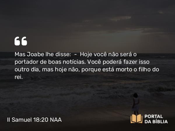 II Samuel 18:20 NAA - Mas Joabe lhe disse: — Hoje você não será o portador de boas notícias. Você poderá fazer isso outro dia, mas hoje não, porque está morto o filho do rei.