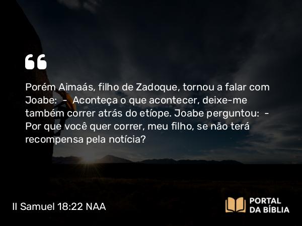 II Samuel 18:22 NAA - Porém Aimaás, filho de Zadoque, tornou a falar com Joabe: — Aconteça o que acontecer, deixe-me também correr atrás do etíope. Joabe perguntou: — Por que você quer correr, meu filho, se não terá recompensa pela notícia?