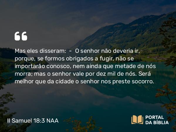 II Samuel 18:3 NAA - Mas eles disseram: — O senhor não deveria ir, porque, se formos obrigados a fugir, não se importarão conosco, nem ainda que metade de nós morra; mas o senhor vale por dez mil de nós. Será melhor que da cidade o senhor nos preste socorro.