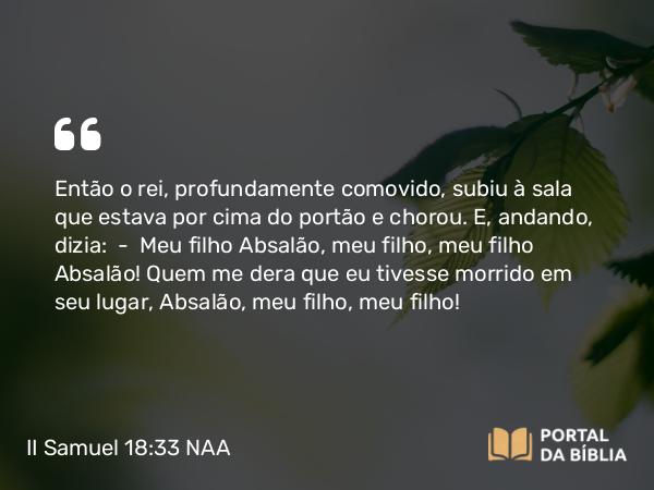 II Samuel 18:33 NAA - Então o rei, profundamente comovido, subiu à sala que estava por cima do portão e chorou. E, andando, dizia: — Meu filho Absalão, meu filho, meu filho Absalão! Quem me dera que eu tivesse morrido em seu lugar, Absalão, meu filho, meu filho!