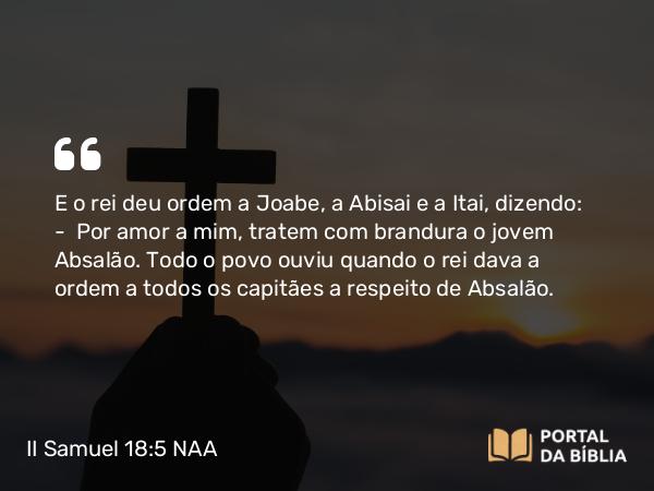 II Samuel 18:5 NAA - E o rei deu ordem a Joabe, a Abisai e a Itai, dizendo: — Por amor a mim, tratem com brandura o jovem Absalão. Todo o povo ouviu quando o rei dava a ordem a todos os capitães a respeito de Absalão.