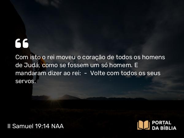 II Samuel 19:14 NAA - Com isto o rei moveu o coração de todos os homens de Judá, como se fossem um só homem. E mandaram dizer ao rei: — Volte com todos os seus servos.