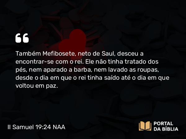 II Samuel 19:24 NAA - Também Mefibosete, neto de Saul, desceu a encontrar-se com o rei. Ele não tinha tratado dos pés, nem aparado a barba, nem lavado as roupas, desde o dia em que o rei tinha saído até o dia em que voltou em paz.