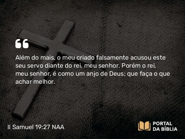 II Samuel 19:27 NAA - Além do mais, o meu criado falsamente acusou este seu servo diante do rei, meu senhor. Porém o rei, meu senhor, é como um anjo de Deus; que faça o que achar melhor.