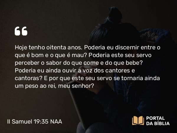 II Samuel 19:35 NAA - Hoje tenho oitenta anos. Poderia eu discernir entre o que é bom e o que é mau? Poderia este seu servo perceber o sabor do que come e do que bebe? Poderia eu ainda ouvir a voz dos cantores e cantoras? E por que este seu servo se tornaria ainda um peso ao rei, meu senhor?