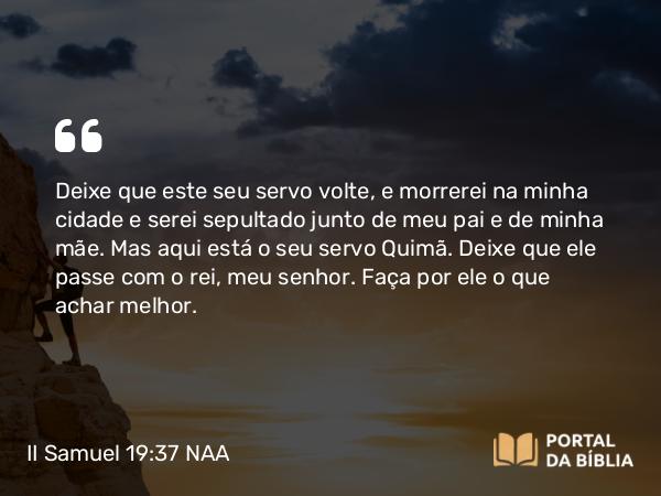 II Samuel 19:37 NAA - Deixe que este seu servo volte, e morrerei na minha cidade e serei sepultado junto de meu pai e de minha mãe. Mas aqui está o seu servo Quimã. Deixe que ele passe com o rei, meu senhor. Faça por ele o que achar melhor.