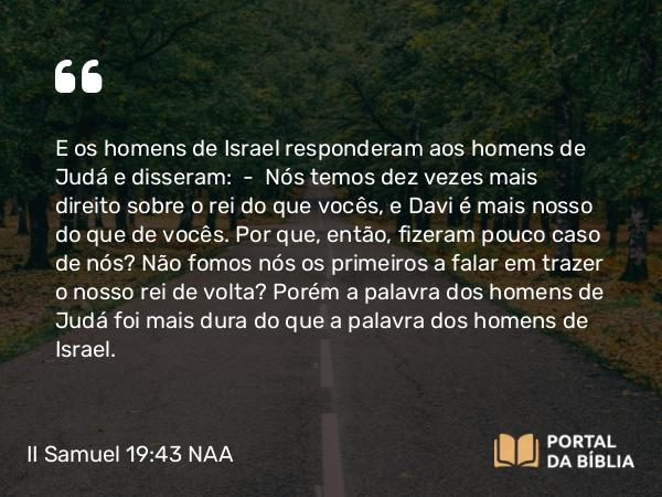 II Samuel 19:43 NAA - E os homens de Israel responderam aos homens de Judá e disseram: — Nós temos dez vezes mais direito sobre o rei do que vocês, e Davi é mais nosso do que de vocês. Por que, então, fizeram pouco caso de nós? Não fomos nós os primeiros a falar em trazer o nosso rei de volta? Porém a palavra dos homens de Judá foi mais dura do que a palavra dos homens de Israel.