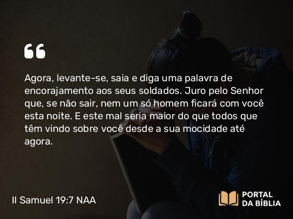 II Samuel 19:7 NAA - Agora, levante-se, saia e diga uma palavra de encorajamento aos seus soldados. Juro pelo Senhor que, se não sair, nem um só homem ficará com você esta noite. E este mal seria maior do que todos que têm vindo sobre você desde a sua mocidade até agora.