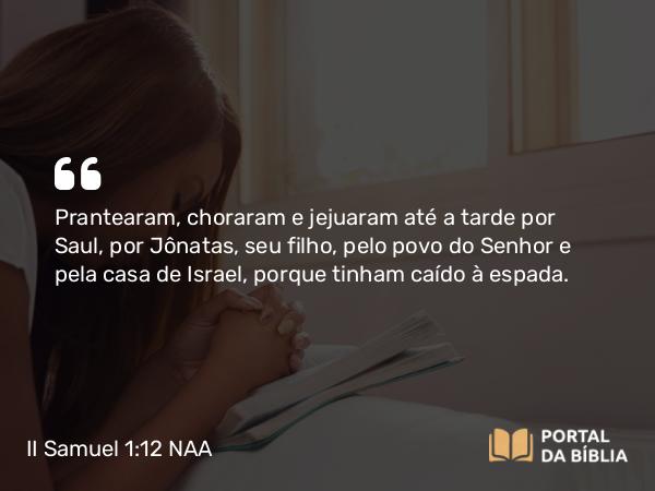 II Samuel 1:12 NAA - Prantearam, choraram e jejuaram até a tarde por Saul, por Jônatas, seu filho, pelo povo do Senhor e pela casa de Israel, porque tinham caído à espada.