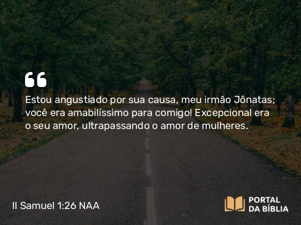 II Samuel 1:26 NAA - Estou angustiado por sua causa, meu irmão Jônatas; você era amabilíssimo para comigo! Excepcional era o seu amor, ultrapassando o amor de mulheres.