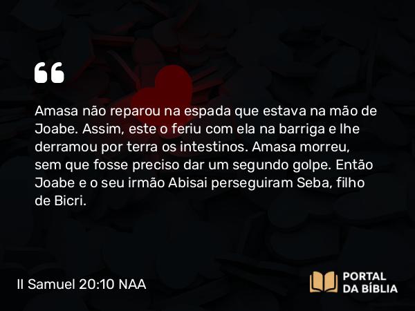 II Samuel 20:10 NAA - Amasa não reparou na espada que estava na mão de Joabe. Assim, este o feriu com ela na barriga e lhe derramou por terra os intestinos. Amasa morreu, sem que fosse preciso dar um segundo golpe. Então Joabe e o seu irmão Abisai perseguiram Seba, filho de Bicri.