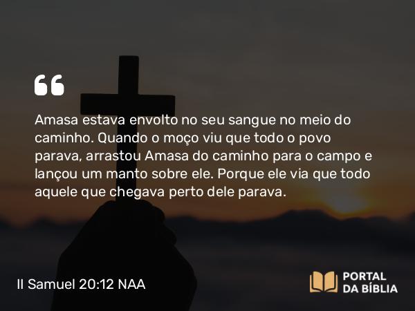 II Samuel 20:12 NAA - Amasa estava envolto no seu sangue no meio do caminho. Quando o moço viu que todo o povo parava, arrastou Amasa do caminho para o campo e lançou um manto sobre ele. Porque ele via que todo aquele que chegava perto dele parava.