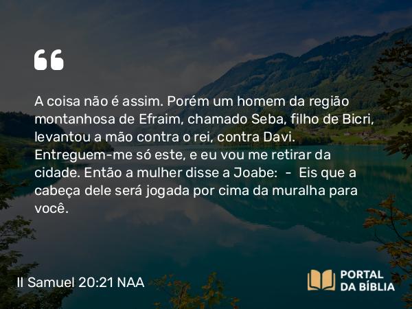 II Samuel 20:21 NAA - A coisa não é assim. Porém um homem da região montanhosa de Efraim, chamado Seba, filho de Bicri, levantou a mão contra o rei, contra Davi. Entreguem-me só este, e eu vou me retirar da cidade. Então a mulher disse a Joabe: — Eis que a cabeça dele será jogada por cima da muralha para você.