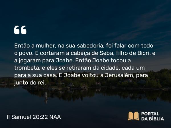 II Samuel 20:22 NAA - Então a mulher, na sua sabedoria, foi falar com todo o povo. E cortaram a cabeça de Seba, filho de Bicri, e a jogaram para Joabe. Então Joabe tocou a trombeta, e eles se retiraram da cidade, cada um para a sua casa. E Joabe voltou a Jerusalém, para junto do rei.